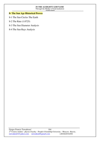 IN THE ALMIGHTY GOD NAME
Through the Mother of God mediation
I do this research
Gerges Francis Tawadrous/
2nd
Course student – physics Faculty – People's Friendship University – Moscow –Russia..
mrwaheid1@yahoo.com mrwaheid@gmail.com +201022532292
164
8- The Sun Age Historical Proves
8-1 The Sun Circles The Earth
8-2 The Rate (1.0725)
8-3 The Sun Diameter Analysis
8-4 The Sun Rays Analysis
 
