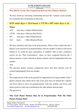 IN THE ALMIGHTY GOD NAME
Through the Mother of God mediation
I do this research
Gerges Francis Tawadrous/
2nd
Course student – physics Faculty – People's Friendship University – Moscow –Russia..
mrwaheid1@yahoo.com mrwaheid@gmail.com +201022532292
17
- Why Did We Create The Comparisons Between The 3 Planets Motions?
- We have found an interesting relationship between the 3 planets cycles periods,
let's remember this relationship in following…
4331 solar days = 24.6 hours x 175.94 = 687 solar days x 2π
- Where
- 4331 solar days = Jupiter Orbital Period
- 175.94 solar days = Mercury Day Period
- 687 solar days = Mars Orbital Period
- 24.6 hours = Mars Rotation Period
- We have referred to this data in the point preface, Then we have asked why the 3
planets cycles periods be in proportionality with one another? Is there a real reason
behind or it's found by pure coincidence of number? And to find a definitive
answer for the "Pure Coincidences" claim, we have compared between the 3
planets motions to prove that these planets motions can't be independent from one
another.
- And
- The previous planets motions comparisons prove that their motions can't be
created independently from one another.
- So,
- The simple puzzle of the cycles periods be supported now by huge number of the 3
planets motions data which shows that some great force be behind the 3 planets
and forces them to move (in proportionality) with one another, and forces each
planet motion to take into consideration the other planets motions data!
- The question is
- Why Each Planet Motions Data Be In Proportionality With The Other
Planets Motions Data?
 