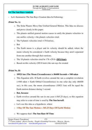 IN THE ALMIGHTY GOD NAME
Through the Mother of God mediation
I do this research
Gerges Francis Tawadrous/
2nd
Course student – physics Faculty – People's Friendship University – Moscow –Russia..
mrwaheid1@yahoo.com mrwaheid@gmail.com +201022532292
173
8-4 The Sun Rays Analysis
- Let's Summarize The Sun Rays Creation Idea In Following:
(Point No. A)
o The Solar Planets Move One Unified General Motion. This Idea we discuss
and prove clearly in this paper.
o The planets unified general motion causes to unify the planets velocities in
one unifies velocity = the planets velocities total.
o The 9 planets velocities total =176 km/sec,
o But
o The Earth moon is a player and its velocity should be added, where the
moon velocity be considered = Earth velocity because they aren't separated
from one another through their motions.
o The 10 planets velocities total be 176 +29.8 =205.8 km/s
o Based on this velocity (205.8 km/s) the sun rays be created
(Point No. B)
o 10921 km (The Moon Circumference) x 86400 Seconds = 940 mkm
o This Equation tells. If Earth revolves around the sun a complete revolution
(=940 mkm = Earth Orbital Circumference) in one solar day only (86400
sec), in this case, the moon circumference (10921 km) will be equal the
Earth motion distance during 1 second.
o But, because
o Earth revolves around the sun in one year (=365.25 days), so this equation
may refer to a rate of time is used by The Sun herself.
o Let's use this idea as a hypothesis. where
o 1 Day Of The Sun Motion = 365.25 Days Of Earth Motion
o We suppose that's The Sun Rate Of Time
 