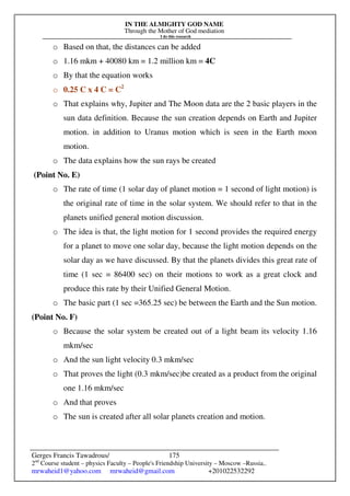 IN THE ALMIGHTY GOD NAME
Through the Mother of God mediation
I do this research
Gerges Francis Tawadrous/
2nd
Course student – physics Faculty – People's Friendship University – Moscow –Russia..
mrwaheid1@yahoo.com mrwaheid@gmail.com +201022532292
175
o Based on that, the distances can be added
o 1.16 mkm + 40080 km = 1.2 million km = 4C
o By that the equation works
o 0.25 C x 4 C = C2
o That explains why, Jupiter and The Moon data are the 2 basic players in the
sun data definition. Because the sun creation depends on Earth and Jupiter
motion. in addition to Uranus motion which is seen in the Earth moon
motion.
o The data explains how the sun rays be created
(Point No. E)
o The rate of time (1 solar day of planet motion = 1 second of light motion) is
the original rate of time in the solar system. We should refer to that in the
planets unified general motion discussion.
o The idea is that, the light motion for 1 second provides the required energy
for a planet to move one solar day, because the light motion depends on the
solar day as we have discussed. By that the planets divides this great rate of
time (1 sec = 86400 sec) on their motions to work as a great clock and
produce this rate by their Unified General Motion.
o The basic part (1 sec =365.25 sec) be between the Earth and the Sun motion.
(Point No. F)
o Because the solar system be created out of a light beam its velocity 1.16
mkm/sec
o And the sun light velocity 0.3 mkm/sec
o That proves the light (0.3 mkm/sec)be created as a product from the original
one 1.16 mkm/sec
o And that proves
o The sun is created after all solar planets creation and motion.
 