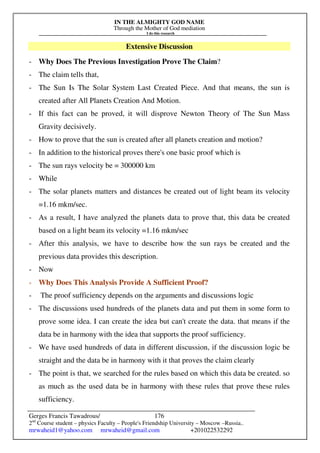 IN THE ALMIGHTY GOD NAME
Through the Mother of God mediation
I do this research
Gerges Francis Tawadrous/
2nd
Course student – physics Faculty – People's Friendship University – Moscow –Russia..
mrwaheid1@yahoo.com mrwaheid@gmail.com +201022532292
176
Extensive Discussion
- Why Does The Previous Investigation Prove The Claim?
- The claim tells that,
- The Sun Is The Solar System Last Created Piece. And that means, the sun is
created after All Planets Creation And Motion.
- If this fact can be proved, it will disprove Newton Theory of The Sun Mass
Gravity decisively.
- How to prove that the sun is created after all planets creation and motion?
- In addition to the historical proves there's one basic proof which is
- The sun rays velocity be = 300000 km
- While
- The solar planets matters and distances be created out of light beam its velocity
=1.16 mkm/sec.
- As a result, I have analyzed the planets data to prove that, this data be created
based on a light beam its velocity =1.16 mkm/sec
- After this analysis, we have to describe how the sun rays be created and the
previous data provides this description.
- Now
- Why Does This Analysis Provide A Sufficient Proof?
- The proof sufficiency depends on the arguments and discussions logic
- The discussions used hundreds of the planets data and put them in some form to
prove some idea. I can create the idea but can't create the data. that means if the
data be in harmony with the idea that supports the proof sufficiency.
- We have used hundreds of data in different discussion, if the discussion logic be
straight and the data be in harmony with it that proves the claim clearly
- The point is that, we searched for the rules based on which this data be created. so
as much as the used data be in harmony with these rules that prove these rules
sufficiency.
 
