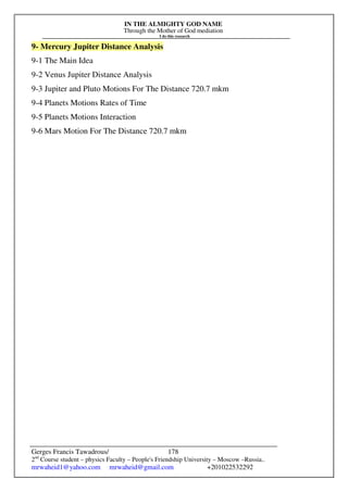 IN THE ALMIGHTY GOD NAME
Through the Mother of God mediation
I do this research
Gerges Francis Tawadrous/
2nd
Course student – physics Faculty – People's Friendship University – Moscow –Russia..
mrwaheid1@yahoo.com mrwaheid@gmail.com +201022532292
178
9- Mercury Jupiter Distance Analysis
9-1 The Main Idea
9-2 Venus Jupiter Distance Analysis
9-3 Jupiter and Pluto Motions For The Distance 720.7 mkm
9-4 Planets Motions Rates of Time
9-5 Planets Motions Interaction
9-6 Mars Motion For The Distance 720.7 mkm
 