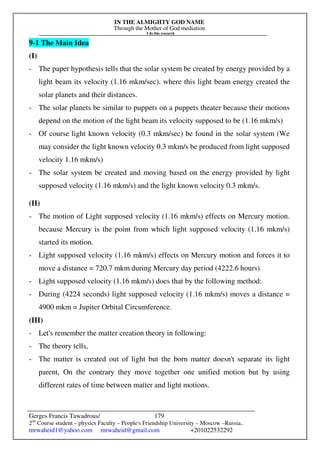 IN THE ALMIGHTY GOD NAME
Through the Mother of God mediation
I do this research
Gerges Francis Tawadrous/
2nd
Course student – physics Faculty – People's Friendship University – Moscow –Russia..
mrwaheid1@yahoo.com mrwaheid@gmail.com +201022532292
179
9-1 The Main Idea
(I)
- The paper hypothesis tells that the solar system be created by energy provided by a
light beam its velocity (1.16 mkm/sec). where this light beam energy created the
solar planets and their distances.
- The solar planets be similar to puppets on a puppets theater because their motions
depend on the motion of the light beam its velocity supposed to be (1.16 mkm/s)
- Of course light known velocity (0.3 mkm/sec) be found in the solar system (We
may consider the light known velocity 0.3 mkm/s be produced from light supposed
velocity 1.16 mkm/s)
- The solar system be created and moving based on the energy provided by light
supposed velocity (1.16 mkm/s) and the light known velocity 0.3 mkm/s.
(II)
- The motion of Light supposed velocity (1.16 mkm/s) effects on Mercury motion.
because Mercury is the point from which light supposed velocity (1.16 mkm/s)
started its motion.
- Light supposed velocity (1.16 mkm/s) effects on Mercury motion and forces it to
move a distance = 720.7 mkm during Mercury day period (4222.6 hours)
- Light supposed velocity (1.16 mkm/s) does that by the following method:
- During (4224 seconds) light supposed velocity (1.16 mkm/s) moves a distance =
4900 mkm = Jupiter Orbital Circumference.
(III)
- Let's remember the matter creation theory in following:
- The theory tells,
- The matter is created out of light but the born matter doesn't separate its light
parent, On the contrary they move together one unified motion but by using
different rates of time between matter and light motions.
 