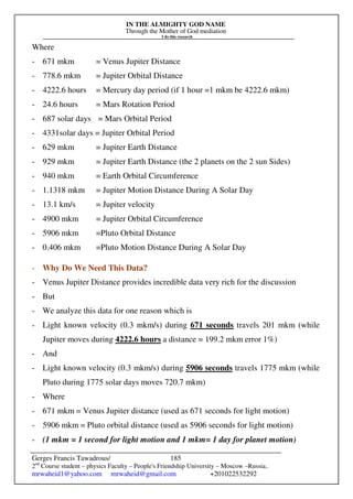 IN THE ALMIGHTY GOD NAME
Through the Mother of God mediation
I do this research
Gerges Francis Tawadrous/
2nd
Course student – physics Faculty – People's Friendship University – Moscow –Russia..
mrwaheid1@yahoo.com mrwaheid@gmail.com +201022532292
185
Where
- 671 mkm = Venus Jupiter Distance
- 778.6 mkm = Jupiter Orbital Distance
- 4222.6 hours = Mercury day period (if 1 hour =1 mkm be 4222.6 mkm)
- 24.6 hours = Mars Rotation Period
- 687 solar days = Mars Orbital Period
- 4331solar days = Jupiter Orbital Period
- 629 mkm = Jupiter Earth Distance
- 929 mkm = Jupiter Earth Distance (the 2 planets on the 2 sun Sides)
- 940 mkm = Earth Orbital Circumference
- 1.1318 mkm = Jupiter Motion Distance During A Solar Day
- 13.1 km/s = Jupiter velocity
- 4900 mkm = Jupiter Orbital Circumference
- 5906 mkm =Pluto Orbital Distance
- 0.406 mkm =Pluto Motion Distance During A Solar Day
- Why Do We Need This Data?
- Venus Jupiter Distance provides incredible data very rich for the discussion
- But
- We analyze this data for one reason which is
- Light known velocity (0.3 mkm/s) during 671 seconds travels 201 mkm (while
Jupiter moves during 4222.6 hours a distance = 199.2 mkm error 1%)
- And
- Light known velocity (0.3 mkm/s) during 5906 seconds travels 1775 mkm (while
Pluto during 1775 solar days moves 720.7 mkm)
- Where
- 671 mkm = Venus Jupiter distance (used as 671 seconds for light motion)
- 5906 mkm = Pluto orbital distance (used as 5906 seconds for light motion)
- (1 mkm = 1 second for light motion and 1 mkm= 1 day for planet motion)
 