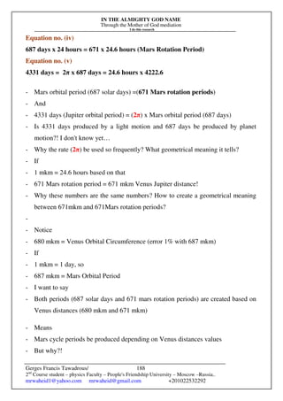 IN THE ALMIGHTY GOD NAME
Through the Mother of God mediation
I do this research
Gerges Francis Tawadrous/
2nd
Course student – physics Faculty – People's Friendship University – Moscow –Russia..
mrwaheid1@yahoo.com mrwaheid@gmail.com +201022532292
188
Equation no. (iv)
687 days x 24 hours = 671 x 24.6 hours (Mars Rotation Period)
Equation no. (v)
4331 days = 2π x 687 days = 24.6 hours x 4222.6
- Mars orbital period (687 solar days) =(671 Mars rotation periods)
- And
- 4331 days (Jupiter orbital period) = (2π) x Mars orbital period (687 days)
- Is 4331 days produced by a light motion and 687 days be produced by planet
motion?! I don't know yet…
- Why the rate (2π) be used so frequently? What geometrical meaning it tells?
- If
- 1 mkm = 24.6 hours based on that
- 671 Mars rotation period = 671 mkm Venus Jupiter distance!
- Why these numbers are the same numbers? How to create a geometrical meaning
between 671mkm and 671Mars rotation periods?
-
- Notice
- 680 mkm = Venus Orbital Circumference (error 1% with 687 mkm)
- If
- 1 mkm = 1 day, so
- 687 mkm = Mars Orbital Period
- I want to say
- Both periods (687 solar days and 671 mars rotation periods) are created based on
Venus distances (680 mkm and 671 mkm)
- Means
- Mars cycle periods be produced depending on Venus distances values
- But why?!
 