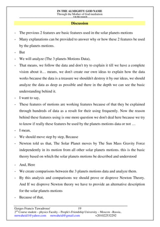 IN THE ALMIGHTY GOD NAME
Through the Mother of God mediation
I do this research
Gerges Francis Tawadrous/
2nd
Course student – physics Faculty – People's Friendship University – Moscow –Russia..
mrwaheid1@yahoo.com mrwaheid@gmail.com +201022532292
19
Discussion
- The previous 2 features are basic features used in the solar planets motions
- Many explanations can be provided to answer why or how these 2 features be used
by the planets motions.
- But
- We will analyze (The 3 planets Motions Data),
- That means, we follow the data and don't try to explain it till we have a complete
vision about it… means, we don't create our own ideas to explain how the data
works because the data is a treasure we shouldn't destroy it by our ideas, we should
analyze the data as deep as possible and there in the depth we can see the basic
understanding behind it.
- I want to say,
- These features of motions are working features because of that they be explained
through hundreds of data as a result for their using frequently. Now the reason
behind these features using is one more question we don't deal here because we try
to know if really these features be used by the planets motions data or not …
- I mean,
- We should move step by step, Because
- Newton told us that, The Solar Planet moves by The Sun Mass Gravity Force
independently in its motion from all other solar planets motions. this is the basic
theory based on which the solar planets motions be described and understood
- And, Here
- We create comparisons between the 3 planets motions data and analyze them.
- By this analysis and comparisons we should prove or disprove Newton Theory.
And If we disprove Newton theory we have to provide an alternative description
for the solar planets motions
- Because of that,
 