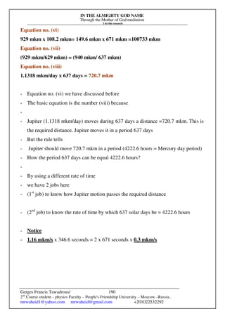 IN THE ALMIGHTY GOD NAME
Through the Mother of God mediation
I do this research
Gerges Francis Tawadrous/
2nd
Course student – physics Faculty – People's Friendship University – Moscow –Russia..
mrwaheid1@yahoo.com mrwaheid@gmail.com +201022532292
190
Equation no. (vi)
929 mkm x 108.2 mkm= 149.6 mkm x 671 mkm =100733 mkm
Equation no. (vii)
(929 mkm/629 mkm) = (940 mkm/ 637 mkm)
Equation no. (viii)
1.1318 mkm/day x 637 days = 720.7 mkm
- Equation no. (vi) we have discussed before
- The basic equation is the number (viii) because
-
- Jupiter (1.1318 mkm/day) moves during 637 days a distance =720.7 mkm. This is
the required distance. Jupiter moves it in a period 637 days
- But the rule tells
- Jupiter should move 720.7 mkm in a period (4222.6 hours = Mercury day period)
- How the period 637 days can be equal 4222.6 hours?
-
- By using a different rate of time
- we have 2 jobs here
- (1st
job) to know how Jupiter motion passes the required distance
- (2nd
job) to know the rate of time by which 637 solar days be = 4222.6 hours
- Notice
- 1.16 mkm/s x 346.6 seconds = 2 x 671 seconds x 0.3 mkm/s
 