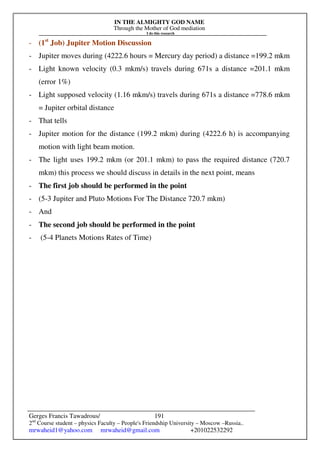IN THE ALMIGHTY GOD NAME
Through the Mother of God mediation
I do this research
Gerges Francis Tawadrous/
2nd
Course student – physics Faculty – People's Friendship University – Moscow –Russia..
mrwaheid1@yahoo.com mrwaheid@gmail.com +201022532292
191
- (1st
Job) Jupiter Motion Discussion
- Jupiter moves during (4222.6 hours = Mercury day period) a distance =199.2 mkm
- Light known velocity (0.3 mkm/s) travels during 671s a distance =201.1 mkm
(error 1%)
- Light supposed velocity (1.16 mkm/s) travels during 671s a distance =778.6 mkm
= Jupiter orbital distance
- That tells
- Jupiter motion for the distance (199.2 mkm) during (4222.6 h) is accompanying
motion with light beam motion.
- The light uses 199.2 mkm (or 201.1 mkm) to pass the required distance (720.7
mkm) this process we should discuss in details in the next point, means
- The first job should be performed in the point
- (5-3 Jupiter and Pluto Motions For The Distance 720.7 mkm)
- And
- The second job should be performed in the point
- (5-4 Planets Motions Rates of Time)
 