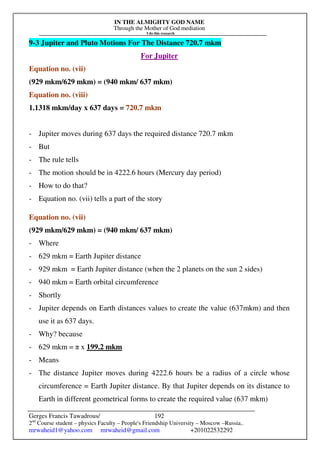 IN THE ALMIGHTY GOD NAME
Through the Mother of God mediation
I do this research
Gerges Francis Tawadrous/
2nd
Course student – physics Faculty – People's Friendship University – Moscow –Russia..
mrwaheid1@yahoo.com mrwaheid@gmail.com +201022532292
192
9-3 Jupiter and Pluto Motions For The Distance 720.7 mkm
For Jupiter
Equation no. (vii)
(929 mkm/629 mkm) = (940 mkm/ 637 mkm)
Equation no. (viii)
1.1318 mkm/day x 637 days = 720.7 mkm
- Jupiter moves during 637 days the required distance 720.7 mkm
- But
- The rule tells
- The motion should be in 4222.6 hours (Mercury day period)
- How to do that?
- Equation no. (vii) tells a part of the story
Equation no. (vii)
(929 mkm/629 mkm) = (940 mkm/ 637 mkm)
- Where
- 629 mkm = Earth Jupiter distance
- 929 mkm = Earth Jupiter distance (when the 2 planets on the sun 2 sides)
- 940 mkm = Earth orbital circumference
- Shortly
- Jupiter depends on Earth distances values to create the value (637mkm) and then
use it as 637 days.
- Why? because
- 629 mkm = π x 199.2 mkm
- Means
- The distance Jupiter moves during 4222.6 hours be a radius of a circle whose
circumference = Earth Jupiter distance. By that Jupiter depends on its distance to
Earth in different geometrical forms to create the required value (637 mkm)
 