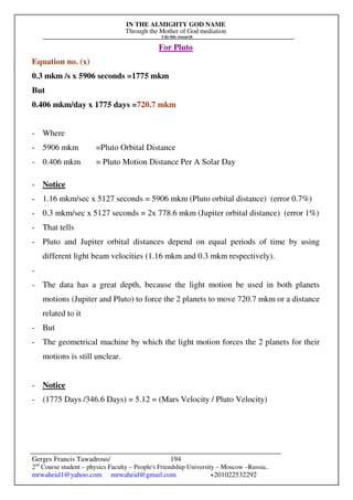 IN THE ALMIGHTY GOD NAME
Through the Mother of God mediation
I do this research
Gerges Francis Tawadrous/
2nd
Course student – physics Faculty – People's Friendship University – Moscow –Russia..
mrwaheid1@yahoo.com mrwaheid@gmail.com +201022532292
194
For Pluto
Equation no. (x)
0.3 mkm /s x 5906 seconds =1775 mkm
But
0.406 mkm/day x 1775 days =720.7 mkm
- Where
- 5906 mkm =Pluto Orbital Distance
- 0.406 mkm = Pluto Motion Distance Per A Solar Day
- Notice
- 1.16 mkm/sec x 5127 seconds = 5906 mkm (Pluto orbital distance) (error 0.7%)
- 0.3 mkm/sec x 5127 seconds = 2x 778.6 mkm (Jupiter orbital distance) (error 1%)
- That tells
- Pluto and Jupiter orbital distances depend on equal periods of time by using
different light beam velocities (1.16 mkm and 0.3 mkm respectively).
-
- The data has a great depth, because the light motion be used in both planets
motions (Jupiter and Pluto) to force the 2 planets to move 720.7 mkm or a distance
related to it
- But
- The geometrical machine by which the light motion forces the 2 planets for their
motions is still unclear.
- Notice
- (1775 Days /346.6 Days) = 5.12 = (Mars Velocity / Pluto Velocity)
 