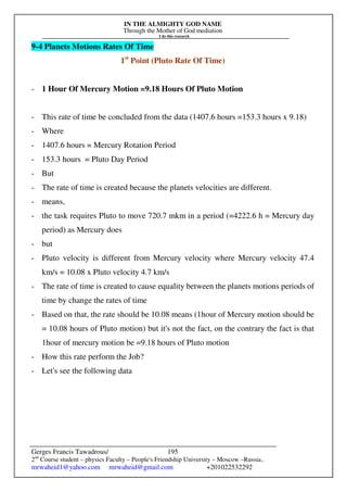 IN THE ALMIGHTY GOD NAME
Through the Mother of God mediation
I do this research
Gerges Francis Tawadrous/
2nd
Course student – physics Faculty – People's Friendship University – Moscow –Russia..
mrwaheid1@yahoo.com mrwaheid@gmail.com +201022532292
195
9-4 Planets Motions Rates Of Time
1st
Point (Pluto Rate Of Time)
- 1 Hour Of Mercury Motion =9.18 Hours Of Pluto Motion
- This rate of time be concluded from the data (1407.6 hours =153.3 hours x 9.18)
- Where
- 1407.6 hours = Mercury Rotation Period
- 153.3 hours = Pluto Day Period
- But
- The rate of time is created because the planets velocities are different.
- means,
- the task requires Pluto to move 720.7 mkm in a period (=4222.6 h = Mercury day
period) as Mercury does
- but
- Pluto velocity is different from Mercury velocity where Mercury velocity 47.4
km/s = 10.08 x Pluto velocity 4.7 km/s
- The rate of time is created to cause equality between the planets motions periods of
time by change the rates of time
- Based on that, the rate should be 10.08 means (1hour of Mercury motion should be
= 10.08 hours of Pluto motion) but it's not the fact, on the contrary the fact is that
1hour of mercury motion be =9.18 hours of Pluto motion
- How this rate perform the Job?
- Let's see the following data
 