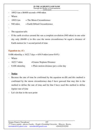IN THE ALMIGHTY GOD NAME
Through the Mother of God mediation
I do this research
Gerges Francis Tawadrous/
2nd
Course student – physics Faculty – People's Friendship University – Moscow –Russia..
mrwaheid1@yahoo.com mrwaheid@gmail.com +201022532292
197
- 10921 km x 86400 seconds =940 mkm
- Where
- 10921 km = The Moon Circumference
- 940 mkm = Earth Orbital Circumference
-
- The equation tells
- If the earth revolves around the sun a complete revolution (940 mkm) in one solar
day only (86400 s) in this case the moon circumference be equal a distance of
Earth motion for 1 second period of time
Equation no. (C)
0.406 mkm/day x 1622.7 days = 654.9 mkm (error 0.6%)
- Where
- 1622.7 mkm =Uranus Neptune Distance
- 0.406 mkm/day = Pluto motion distance per a solar day
- Notice
- Because the rate of time be confirmed by the equation no.(B) and this method is
confirmed by the moon circumference data I have guessed that may this is the
method to define the rate of time and for that I have used this method to define
Jupiter rate of time
- Let's do that in the next point
 