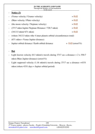 IN THE ALMIGHTY GOD NAME
Through the Mother of God mediation
I do this research
Gerges Francis Tawadrous/
2nd
Course student – physics Faculty – People's Friendship University – Moscow –Russia..
mrwaheid1@yahoo.com mrwaheid@gmail.com +201022532292
199
- Notice (3)
- (Venus velocity / Uranus velocity) = 5.12
- (Mars velocity / Pluto velocity) = 5.12
- (the moon velocity / Neptune velocity) = 5.12
- (3717 mkm Jupiter Neptune Distance / 720.7 mkm) = 5.12
- (3413.5 mkm/ 671 mkm) = 5.12
- (where 3413.5 mkm =the 4 inner planets orbital circumferences total)
- (671 mkm = Venus Jupiter distance)
- Jupiter orbital distance / Earth orbital distance = 5.12 (error1%)
- But
- Light known velocity (0.3 mkm/s) travels during 3717 sec a distance = 2 x 550.7
mkm (Mars Jupiter distance) (error1%)
- Light supposed velocity (1.16 mkm/s) travels during 3717 sec a distance =4331
mkm (where 4331 days = Jupiter orbital period)
 