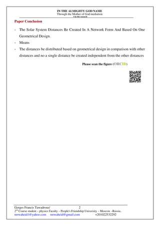 IN THE ALMIGHTY GOD NAME
Through the Mother of God mediation
I do this research
Gerges Francis Tawadrous/
2nd
Course student – physics Faculty – People's Friendship University – Moscow –Russia..
mrwaheid1@yahoo.com mrwaheid@gmail.com +201022532292
2
Paper Conclusion
- The Solar System Distances Be Created In A Network Form And Based On One
Geometrical Design.
- Means
- The distances be distributed based on geometrical design in comparison with other
distances and no a single distance be created independent from the other distances
Please scan the figure (ORCID)
 