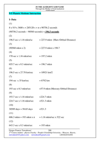 IN THE ALMIGHTY GOD NAME
Through the Mother of God mediation
I do this research
Gerges Francis Tawadrous/
2nd
Course student – physics Faculty – People's Friendship University – Moscow –Russia..
mrwaheid1@yahoo.com mrwaheid@gmail.com +201022532292
200
9-5 Planets Motions Interaction
I- Data
(1)
8 x 9.9 x 3600 s = 285120 s = π x 90756.2 seconds
(90756.2 seconds – 90560 seconds) = 196.5 seconds
(2)
196.5 sec x 1.16 mkm/sc = 227.9 mkm (Mars Orbital Distance)
(3)
(90560 mkm x 2) = 227.9 mkm x 198.7
(4)
170 sec x 1.16 mkm/sec = 197.2 mkm
(5)
655.7 sec x 0.3 mkm/sec = 196.7 mkm
(6)
196.5 sec x 27.78 km/sec = 10921 km/2
(7)
194 sec x 35 km/sec = 6792 km
(8)
193 sec x 0.3 mkm/sec =57.9 mkm (Mercury Orbital Distance)
(9)
193.7 sec x 1.16 mkm/sec =224.7 mkm
224.7 sec x 1.16 mkm/sec =521.3 mkm
(10)
30589 days = 58.65 days =521.3
(11)
606.3 mkm = 193 mkm x π = 1.16 mkm/sec x 522 sec
(12)
643.3 sec x 0.3 mkm/sec = 193 mkm
 