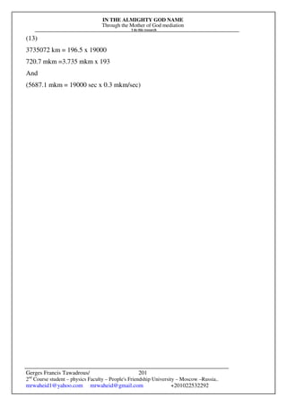 IN THE ALMIGHTY GOD NAME
Through the Mother of God mediation
I do this research
Gerges Francis Tawadrous/
2nd
Course student – physics Faculty – People's Friendship University – Moscow –Russia..
mrwaheid1@yahoo.com mrwaheid@gmail.com +201022532292
201
(13)
3735072 km = 196.5 x 19000
720.7 mkm =3.735 mkm x 193
And
(5687.1 mkm = 19000 sec x 0.3 mkm/sec)
 