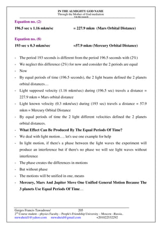 IN THE ALMIGHTY GOD NAME
Through the Mother of God mediation
I do this research
Gerges Francis Tawadrous/
2nd
Course student – physics Faculty – People's Friendship University – Moscow –Russia..
mrwaheid1@yahoo.com mrwaheid@gmail.com +201022532292
205
Equation no. (2)
196.5 sec x 1.16 mkm/sc = 227.9 mkm (Mars Orbital Distance)
Equation no. (8)
193 sec x 0.3 mkm/sec =57.9 mkm (Mercury Orbital Distance)
- The period 193 seconds is different from the period 196.5 seconds with (2%)
- We neglect this difference (2%) for now and consider the 2 periods are equal
- Now
- By equal periods of time (196.5 seconds), the 2 light beams defined the 2 planets
orbital distances…
- Light supposed velocity (1.16 mkm/sec) during (196.5 sec) travels a distance =
227.9 mkm = Mars orbital distance
- Light known velocity (0.3 mkm/sec) during (193 sec) travels a distance = 57.9
mkm = Mercury Orbital Distance
- By equal periods of time the 2 light different velocities defined the 2 planets
orbital distances.
- What Effect Can Be Produced By The Equal Periods Of Time?
- We deal with light motion…. let's use one example for help
- In light motion, if there's a phase between the light waves the experiment will
produce an interference but if there's no phase we will see light waves without
interference
- The phase creates the differences in motions
- But without phase
- The motions will be unified in one, means
- Mercury, Mars And Jupiter Move One Unified General Motion Because The
3 planets Use Equal Periods Of Time…
 