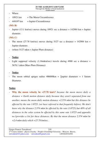 IN THE ALMIGHTY GOD NAME
Through the Mother of God mediation
I do this research
Gerges Francis Tawadrous/
2nd
Course student – physics Faculty – People's Friendship University – Moscow –Russia..
mrwaheid1@yahoo.com mrwaheid@gmail.com +201022532292
210
- Where
- 10921 km = The Moon Circumference
- 449197 km = Jupiter Circumference
(NO. B)
- Jupiter (13.1 km/sec) moves during 10921 sec a distance = 142984 km = Jupiter
diameter.
(NO. C)
- The moon (27.78 km/sec) moves during 5127 sec a distance = 142984 km =
Jupiter diameter.
- (where 5127 mkm = Jupiter Pluto distance)
- Notice
- Light supposed velocity (1.16mkm/sec) travels during 4900 sec a distance =
5678.1 mkm (Mars Pluto Distance)
- Notice
- The moon orbital apogee radius 406000km = 2jupiter diameters + 1 Saturn
Diameter.
Notice
- Why the moon velocity be =27.78 km/s? because the moon moves daily a
distance = Earth motion distance daily because they aren't separated from one
another. means the moon daily motion distance =2.574 mkm but this distance be
effected by the rate 1.0725. (we have referred to that frequently before). We don't
know why the distance 2.574 mkm be effected by the rate (1.0725) but 40% of all
distances in the solar system be effected by this same rate 1.0725 and appendix
no.1provides a list for these distances. By that the moon distance 2.574 mkm be
=2.4 mkm daily which =27.78 km/sec.
 