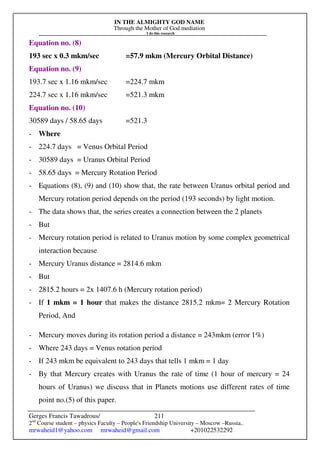IN THE ALMIGHTY GOD NAME
Through the Mother of God mediation
I do this research
Gerges Francis Tawadrous/
2nd
Course student – physics Faculty – People's Friendship University – Moscow –Russia..
mrwaheid1@yahoo.com mrwaheid@gmail.com +201022532292
211
Equation no. (8)
193 sec x 0.3 mkm/sec =57.9 mkm (Mercury Orbital Distance)
Equation no. (9)
193.7 sec x 1.16 mkm/sec =224.7 mkm
224.7 sec x 1.16 mkm/sec =521.3 mkm
Equation no. (10)
30589 days / 58.65 days =521.3
- Where
- 224.7 days = Venus Orbital Period
- 30589 days = Uranus Orbital Period
- 58.65 days = Mercury Rotation Period
- Equations (8), (9) and (10) show that, the rate between Uranus orbital period and
Mercury rotation period depends on the period (193 seconds) by light motion.
- The data shows that, the series creates a connection between the 2 planets
- But
- Mercury rotation period is related to Uranus motion by some complex geometrical
interaction because
- Mercury Uranus distance = 2814.6 mkm
- But
- 2815.2 hours = 2x 1407.6 h (Mercury rotation period)
- If 1 mkm = 1 hour that makes the distance 2815.2 mkm= 2 Mercury Rotation
Period, And
- Mercury moves during its rotation period a distance = 243mkm (error 1%)
- Where 243 days = Venus rotation period
- If 243 mkm be equivalent to 243 days that tells 1 mkm = 1 day
- By that Mercury creates with Uranus the rate of time (1 hour of mercury = 24
hours of Uranus) we discuss that in Planets motions use different rates of time
point no.(5) of this paper.
 