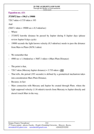 IN THE ALMIGHTY GOD NAME
Through the Mother of God mediation
I do this research
Gerges Francis Tawadrous/
2nd
Course student – physics Faculty – People's Friendship University – Moscow –Russia..
mrwaheid1@yahoo.com mrwaheid@gmail.com +201022532292
214
Equation no. (13)
3735072 km = 196.5 x 19000
720.7 mkm =3.735 mkm x 193
And
(5687.1 mkm = 19000 sec x 0.3 mkm/sec)
- Where
- 3735072 km=the distance be passed by Jupiter during 8 Jupiter days (please
review Jupiter 8 days cycle)
- 19000 seconds the light known velocity (0.3 mkm/sec) needs to pass the distance
from Mars to Pluto (5678.1 mkm)
- We remember that
- 4900 sec x 1.16mkm/sec = 5687.1 mkm = (Mars Pluto Distance)
- The point is that,
- 720.7 mkm (Mercury Jupiter distance) = 3.735 mkm x 193
- That tells, the period (193 seconds) is defined by a geometrical mechanism takes
into consideration Mars Pluto Distance.
- Because, in fact
- Mars connection with Mercury and Jupiter be created through Pluto. where the
light supposed velocity (1.16 mkm/s) travels from Mercury to Jupiter directly and
doesn't touch Mars in the way.
 