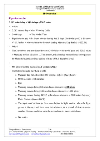 IN THE ALMIGHTY GOD NAME
Through the Mother of God mediation
I do this research
Gerges Francis Tawadrous/
2nd
Course student – physics Faculty – People's Friendship University – Moscow –Russia..
mrwaheid1@yahoo.com mrwaheid@gmail.com +201022532292
216
II-Discussion
Equation no. (b)
2.082 mkm/ day x 346.6 days =720.7 mkm
- where
- 2.082 mkm / day = Mars Velocity Daily
- 346.6 days = The Nodal Year
- Equation no. (b) tells, Mars moves during 346.6 days (the nodal year) a distance
=720.7 mkm = Mercury motion distance during Mercury Day Period (4222.6h)
- Why?
- The 2 numbers are mentioned because 346.6 days= the nodal year and 720.7 mkm
= Mercury motion distance…. That means, this distance be mentioned to be passed
by Mars during this defined period of time (346.6 days) but why?
-
- My answer is (the machine is A Complex One)
- The following data may help a little
o Mercury day period needs 5040 seconds to be = (4224 hours)
o 5040 seconds = 84 minutes
o But
o Mercury moves during 84 solar days a distance = 344 mkm
o Mercury moves during 346.6 solar days a distance = 1419 mkm
o Mercury moves during 1433.5 solar days a distance = 5848 mkm (Mercury
Pluto Distance) (error 0.4%)
o This system of motion we have seen before in light motion, when the light
passes a distance and then uses this distance as a period of time to move
another distance and then uses the second one to move a third one
o We notice
 