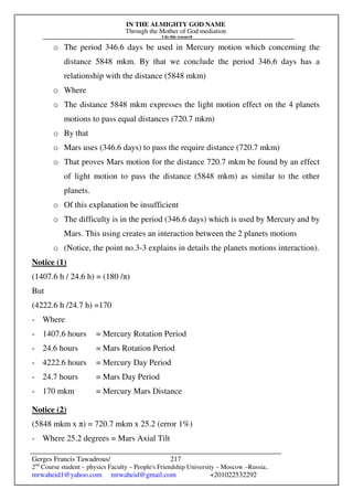 IN THE ALMIGHTY GOD NAME
Through the Mother of God mediation
I do this research
Gerges Francis Tawadrous/
2nd
Course student – physics Faculty – People's Friendship University – Moscow –Russia..
mrwaheid1@yahoo.com mrwaheid@gmail.com +201022532292
217
o The period 346.6 days be used in Mercury motion which concerning the
distance 5848 mkm. By that we conclude the period 346.6 days has a
relationship with the distance (5848 mkm)
o Where
o The distance 5848 mkm expresses the light motion effect on the 4 planets
motions to pass equal distances (720.7 mkm)
o By that
o Mars uses (346.6 days) to pass the require distance (720.7 mkm)
o That proves Mars motion for the distance 720.7 mkm be found by an effect
of light motion to pass the distance (5848 mkm) as similar to the other
planets.
o Of this explanation be insufficient
o The difficulty is in the period (346.6 days) which is used by Mercury and by
Mars. This using creates an interaction between the 2 planets motions
o (Notice, the point no.3-3 explains in details the planets motions interaction).
Notice (1)
(1407.6 h / 24.6 h) = (180 /π)
But
(4222.6 h /24.7 h) =170
- Where
- 1407.6 hours = Mercury Rotation Period
- 24.6 hours = Mars Rotation Period
- 4222.6 hours = Mercury Day Period
- 24.7 hours = Mars Day Period
- 170 mkm = Mercury Mars Distance
Notice (2)
(5848 mkm x π) = 720.7 mkm x 25.2 (error 1%)
- Where 25.2 degrees = Mars Axial Tilt
 