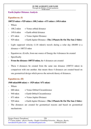 IN THE ALMIGHTY GOD NAME
Through the Mother of God mediation
I do this research
Gerges Francis Tawadrous/
2nd
Course student – physics Faculty – People's Friendship University – Moscow –Russia..
mrwaheid1@yahoo.com mrwaheid@gmail.com +201022532292
220
Earth Jupiter Distance Analysis
Equation no. (I)
100733 mkm = 929 mkm x 108.2 mkm = 671 mkm x 149.6 mkm
- Where
- 108.2 mkm = Venus orbital distance
- 149.6 mkm = Earth orbital distance
- 671 mkm = Venus Jupiter Distance
- 929 mkm = Earth Jupiter Distance (The 2 Planets Be On The Sun 2 Sides)
- Light supposed velocity (1.16 mkm/s) travels during a solar day (86400 s) a
distance = 100733 mkm
- Equation no. (I) tells, from one source of Energy the 4 distances be created
- Specifically
- From the distance 100733 mkm, the 4 distances are created
- These 4 distances be created from the same one distance (100733 mkm) in
comparison with one another. that means these 4 distances are created based on
one geometrical design which proves the network theory of distances.
Equation no. (II)
(940 mkm/680 mkm) = (929 mkm / 671 mkm)
- Where
- 680 mkm = Venus Orbital Circumference
- 940 mkm = Earth Orbital Circumference
- 671 mkm = Venus Jupiter Distance
- 929 mkm = Earth Jupiter Distance (The 2 Planets Be On The Sun 2 Sides)
- The distances are created for geometrical reasons and based on geometrical
mechanisms.
 