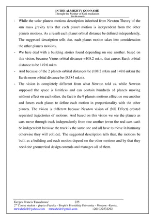IN THE ALMIGHTY GOD NAME
Through the Mother of God mediation
I do this research
Gerges Francis Tawadrous/
2nd
Course student – physics Faculty – People's Friendship University – Moscow –Russia..
mrwaheid1@yahoo.com mrwaheid@gmail.com +201022532292
225
- While the solar planets motions description inherited from Newton Theory of the
sun mass gravity tells that each planet motion is independent from the other
planets motions. As a result each planet orbital distance be defined independently,
The suggested description tells that, each planet motion takes into consideration
the other planets motions.
- We here deal with a building stories found depending on one another. based on
this vision, because Venus orbital distance =108.2 mkm, that causes Earth orbital
distance to be 149.6 mkm
- And because of the 2 planets orbital distances be (108.2 mkm and 149.6 mkm) the
Earth moon orbital distance be (0.384 mkm).
- The vision is completely different from what Newton told us. while Newton
supposed the space is limitless and can contain hundreds of planets moving
without effect on each other. the fact is the 9 planets motions effect on one another
and forces each planet to define each motion in proportionality with the other
planets. The vision is different because Newton vision of (NO Effect) created
separated trajectories of motions. And based on this vision we see the planets as
cars move through track independently from one another (even the real cars can't
be independent because the track is the same one and all have to move in harmony
otherwise they will collide). The suggested description tells that, the motions be
built as a building and each motion depend on the other motions and by that they
need one geometrical design controls and manages all of them.
 
