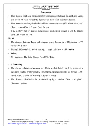 IN THE ALMIGHTY GOD NAME
Through the Mother of God mediation
I do this research
Gerges Francis Tawadrous/
2nd
Course student – physics Faculty – People's Friendship University – Moscow –Russia..
mrwaheid1@yahoo.com mrwaheid@gmail.com +201022532292
226
Discussion
- This triangle I put here because it shows the distance between the earth and Venus
can be =257.8 mkm by put the 2 planets on 2 different sides from the sun.
- This behavior perfectly is similar to Earth Jupiter distance (929 mkm) while the 2
planets be on different 2 sides from the sun.
- I try to show that, it's part of the distances distribution system to use the planets
positions across the sun.
Notice
- The distance between Earth and Mercury across the sun be = 149.6 mkm + 57.9
mkm =207.5 mkm
- Pluto (0.406 mkm/day) moves during 511 days a distance = 207.5 mkm
- Where
- 511 degrees = The Solar Planets Axial Tilts Total
- A Summary
- The distances between Mercury and Pluto be distributed based on geometrical
design to create a proportionality between the 3 planets motions for periods (720.7
mkm). (the 3 planets are Mercury – Jupiter – Pluto)
- The distance distribution be performed by light motion effect on te planets
distances creation.
 