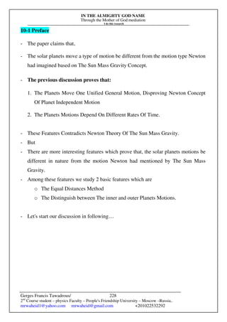 IN THE ALMIGHTY GOD NAME
Through the Mother of God mediation
I do this research
Gerges Francis Tawadrous/
2nd
Course student – physics Faculty – People's Friendship University – Moscow –Russia..
mrwaheid1@yahoo.com mrwaheid@gmail.com +201022532292
228
10-1 Preface
- The paper claims that,
- The solar planets move a type of motion be different from the motion type Newton
had imagined based on The Sun Mass Gravity Concept.
- The previous discussion proves that:
1. The Planets Move One Unified General Motion, Disproving Newton Concept
Of Planet Independent Motion
2. The Planets Motions Depend On Different Rates Of Time.
- These Features Contradicts Newton Theory Of The Sun Mass Gravity.
- But
- There are more interesting features which prove that, the solar planets motions be
different in nature from the motion Newton had mentioned by The Sun Mass
Gravity.
- Among these features we study 2 basic features which are
o The Equal Distances Method
o The Distinguish between The inner and outer Planets Motions.
- Let's start our discussion in following…
 