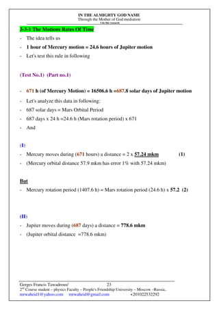 IN THE ALMIGHTY GOD NAME
Through the Mother of God mediation
I do this research
Gerges Francis Tawadrous/
2nd
Course student – physics Faculty – People's Friendship University – Moscow –Russia..
mrwaheid1@yahoo.com mrwaheid@gmail.com +201022532292
23
3-3-1 The Motions Rates Of Time
- The idea tells us
- 1 hour of Mercury motion = 24.6 hours of Jupiter motion
- Let's test this rule in following
(Test No.1) (Part no.1)
- 671 h (of Mercury Motion) = 16506.6 h =687.8 solar days of Jupiter motion
- Let's analyze this data in following:
- 687 solar days = Mars Orbital Period
- 687 days x 24 h =24.6 h (Mars rotation period) x 671
- And
(I)
- Mercury moves during (671 hours) a distance = 2 x 57.24 mkm (1)
- (Mercury orbital distance 57.9 mkm has error 1% with 57.24 mkm)
But
- Mercury rotation period (1407.6 h) = Mars rotation period (24.6 h) x 57.2 (2)
(II)
- Jupiter moves during (687 days) a distance = 778.6 mkm
- (Jupiter orbital distance =778.6 mkm)
 