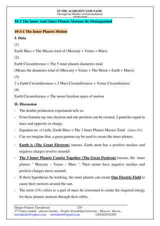 IN THE ALMIGHTY GOD NAME
Through the Mother of God mediation
I do this research
Gerges Francis Tawadrous/
2nd
Course student – physics Faculty – People's Friendship University – Moscow –Russia..
mrwaheid1@yahoo.com mrwaheid@gmail.com +201022532292
235
10-3 The Inner And Outer Planets Motions Be Distinguished
10-3-1 The Inner Planets Motion
I- Data
(1)
Earth Mass = The Masses total of (Mercury + Venus + Mars)
(2)
Earth Circumference = The 5 inner planets diameters total
(Means the diameters total of (Mercury + Venus + The Moon + Earth + Mars))
(3)
2 x Earth Circumferences = 2 Mars Circumferences + Venus Circumference
(4)
Earth Circumference = The moon freedom space of motion
II- Discussion
- The double production experiment tells us
- From Gamma ray one electron and one positron can be created, 2 particles equal in
mass and opposite in charge.
- Equation no. (1) tells, Earth Mass = The 3 Inner Planets Masses Total (error 1%)
- Can we imagine that, a great gamma ray be used to create the inner planets.
- Earth is (The Great Electron) (means, Earth atom has a positive nucleus and
negative charges revolve around)
- The 3 Inner Planets Consist Together (The Great Positron) (means, the inner
planets  Mercury – Venus – Mars , Their atoms have negative nucleus and
positive charges move around)
- If these hypotheses be working, the inner planets can create One Electric Field to
cause their motions around the sun.
- The error (1%) refers to a part of mass be consumed to create the required energy
for these planets motions through their orbits.
 