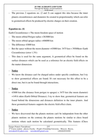 IN THE ALMIGHTY GOD NAME
Through the Mother of God mediation
I do this research
Gerges Francis Tawadrous/
2nd
Course student – physics Faculty – People's Friendship University – Moscow –Russia..
mrwaheid1@yahoo.com mrwaheid@gmail.com +201022532292
237
- The previous 2 equations no. (2 and 3) can support this idea because the inner
planets circumferences and diameters be created in proportionality which can refer
to geometrical effects be produced by electric charges on their creation.
Equation no. (4)
Earth Circumference = The moon freedom space of motion
- The moon orbital Perigee radius =363000 km
- The moon orbital apogee radius =406000 km
- The difference 43000 km
- But the space without the moon diameter =43000 km- 3475 km = 39500km= Earth
Circumference (error 1.3%)
- This data is used for the same argument, A geometrical effect be found on the
surface distances which can be used as a reference for an electric field effects on
the matter dimensions
- Notice
- We know the distance can't be charged unless under specific conditions, but I try
to show geometrical effects are found. It's not necessary for this effect to be a
direct one, but it can be found through interactions.
- Notice
- 43000 km (the distance from perigee to apogee) x 3475 km (the moon diameter)
=149.6 mkm (Earth Orbital Distance). I try to show that, geometrical features are
found behind the dimensions and distances definition in the inner planets. And
these geometrical features supports the electric field effect claim.
- Notice
- We have discovered that the planets motions can't be independent from the other
planets motions on the contrary the planets motions be similar to chess board
motions where each motion be calculated geometrically. This features (Chess
 