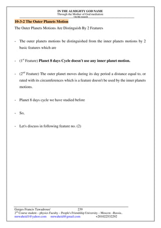 IN THE ALMIGHTY GOD NAME
Through the Mother of God mediation
I do this research
Gerges Francis Tawadrous/
2nd
Course student – physics Faculty – People's Friendship University – Moscow –Russia..
mrwaheid1@yahoo.com mrwaheid@gmail.com +201022532292
239
10-3-2 The Outer Planets Motion
The Outer Planets Motions Are Distinguish By 2 Features
- The outer planets motions be distinguished from the inner planets motions by 2
basic features which are
- (1st
Feature) Planet 8 days Cycle doesn't use any inner planet motion.
- (2nd
Feature) The outer planet moves during its day period a distance equal to, or
rated with its circumferences which is a feature doesn't be used by the inner planets
motions.
- Planet 8 days cycle we have studied before
- So,
- Let's discuss in following feature no. (2)
 