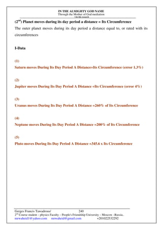 IN THE ALMIGHTY GOD NAME
Through the Mother of God mediation
I do this research
Gerges Francis Tawadrous/
2nd
Course student – physics Faculty – People's Friendship University – Moscow –Russia..
mrwaheid1@yahoo.com mrwaheid@gmail.com +201022532292
240
(2nd
) Planet moves during its day period a distance = Its Circumference
The outer planet moves during its day period a distance equal to, or rated with its
circumferences
I-Data
(1)
Saturn moves During Its Day Period A Distance=Its Circumference (error 1.3%)
(2)
Jupiter moves During Its Day Period A Distance =Its Circumference (error 4%)
(3)
Uranus moves During Its Day Period A Distance =260% of Its Circumference
(4)
Neptune moves During Its Day Period A Distance =200% of Its Circumference
(5)
Pluto moves During Its Day Period A Distance =345.6 x Its Circumference
 