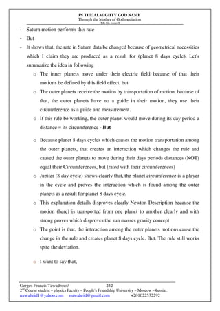 IN THE ALMIGHTY GOD NAME
Through the Mother of God mediation
I do this research
Gerges Francis Tawadrous/
2nd
Course student – physics Faculty – People's Friendship University – Moscow –Russia..
mrwaheid1@yahoo.com mrwaheid@gmail.com +201022532292
242
- Saturn motion performs this rate
- But
- It shows that, the rate in Saturn data be changed because of geometrical necessities
which I claim they are produced as a result for (planet 8 days cycle). Let's
summarize the idea in following
o The inner planets move under their electric field because of that their
motions be defined by this field effect, but
o The outer planets receive the motion by transportation of motion. because of
that, the outer planets have no a guide in their motion, they use their
circumference as a guide and measurement.
o If this rule be working, the outer planet would move during its day period a
distance = its circumference - But
o Because planet 8 days cycles which causes the motion transportation among
the outer planets, that creates an interaction which changes the rule and
caused the outer planets to move during their days periods distances (NOT)
equal their Circumferences, but (rated with their circumferences)
o Jupiter (8 day cycle) shows clearly that, the planet circumference is a player
in the cycle and proves the interaction which is found among the outer
planets as a result for planet 8 days cycle.
o This explanation details disproves clearly Newton Description because the
motion (here) is transported from one planet to another clearly and with
strong proves which disproves the sun masses gravity concept
o The point is that, the interaction among the outer planets motions cause the
change in the rule and creates planet 8 days cycle. But. The rule still works
spite the deviation.
o I want to say that,
 