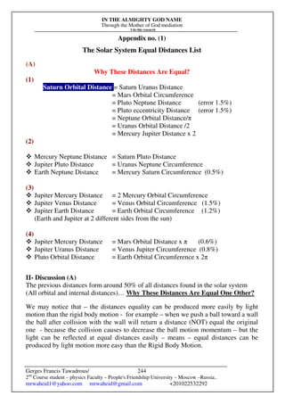 IN THE ALMIGHTY GOD NAME
Through the Mother of God mediation
I do this research
Gerges Francis Tawadrous/
2nd
Course student – physics Faculty – People's Friendship University – Moscow –Russia..
mrwaheid1@yahoo.com mrwaheid@gmail.com +201022532292
244
Appendix no. (1)
The Solar System Equal Distances List
(A)
Why These Distances Are Equal?
(1)
Saturn Orbital Distance = Saturn Uranus Distance
= Mars Orbital Circumference
= Pluto Neptune Distance (error 1.5%)
= Pluto eccentricity Distance (error 1.5%)
= Neptune Orbital Distance/π
= Uranus Orbital Distance /2
= Mercury Jupiter Distance x 2
(2)
 Mercury Neptune Distance = Saturn Pluto Distance
 Jupiter Pluto Distance = Uranus Neptune Circumference
 Earth Neptune Distance = Mercury Saturn Circumference (0.5%)
(3)
 Jupiter Mercury Distance = 2 Mercury Orbital Circumference
 Jupiter Venus Distance = Venus Orbital Circumference (1.5%)
 Jupiter Earth Distance = Earth Orbital Circumference (1.2%)
(Earth and Jupiter at 2 different sides from the sun)
(4)
 Jupiter Mercury Distance = Mars Orbital Distance x π (0.6%)
 Jupiter Uranus Distance = Venus Jupiter Circumference (0.8%)
 Pluto Orbital Distance = Earth Orbital Circumference x 2π
II- Discussion (A)
The previous distances form around 50% of all distances found in the solar system
(All orbital and internal distances)… Why These Distances Are Equal One Other?
We may notice that – the distances equality can be produced more easily by light
motion than the rigid body motion - for example – when we push a ball toward a wall
the ball after collision with the wall will return a distance (NOT) equal the original
one - because the collision causes to decrease the ball motion momentum – but the
light can be reflected at equal distances easily – means – equal distances can be
produced by light motion more easy than the Rigid Body Motion.
 