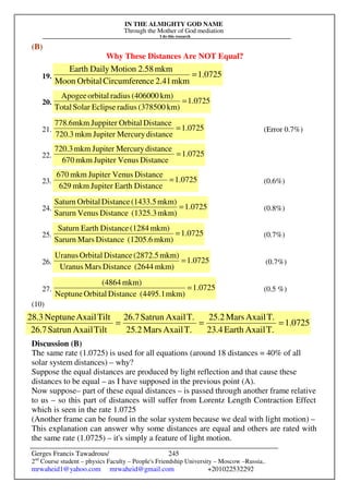 IN THE ALMIGHTY GOD NAME
Through the Mother of God mediation
I do this research
Gerges Francis Tawadrous/
2nd
Course student – physics Faculty – People's Friendship University – Moscow –Russia..
mrwaheid1@yahoo.com mrwaheid@gmail.com +201022532292
245
(B)
Why These Distances Are NOT Equal?
19. 0725
.
1
mkm
2.41
nce
Circumfere
Orbital
Moon
mkm
2.58
Motion
Daily
Earth
=
20. 1.0725
km)
(378500
radius
Eclipse
Solar
Total
km)
(406000
radius
orbital
Apogee
=
21. 0725
.
1
distance
Mercury
Jupiter
mkm
720.3
Distance
Orbital
Juppiter
mkm
6
.
778
= (Error 0.7%)
22. 1.0725
Distance
Venus
Jupiter
mkm
670
distance
Mercury
Jupiter
mkm
720.3
=
23. 1.0725
Distance
Earth
Jupiter
mkm
629
Distance
Venus
Jupiter
mkm
670
= (0.6%)
24. 1.0725
mkm)
(1325.3
Distance
Venus
Sarurn
mkm)
(1433.5
Distance
Orbital
Saturn
= (0.8%)
25. 1.0725
mkm)
(1205.6
Distance
Mars
Sarurn
mkm)
(1284
Distance
Earth
Saturn
= (0.7%)
26. 1.0725
mkm)
(2644
Distance
Mars
Uranus
mkm)
(2872.5
Distance
Orbital
Uranus
= (0.7%)
27. 1.0725
mkm)
(4495.1
Distance
Orbital
Neptune
mkm)
(4864
= (0.5 %)
(10)
Discussion (B)
The same rate (1.0725) is used for all equations (around 18 distances = 40% of all
solar system distances) – why?
Suppose the equal distances are produced by light reflection and that cause these
distances to be equal – as I have supposed in the previous point (A).
Now suppose– part of these equal distances – is passed through another frame relative
to us – so this part of distances will suffer from Lorentz Length Contraction Effect
which is seen in the rate 1.0725
(Another frame can be found in the solar system because we deal with light motion) –
This explanation can answer why some distances are equal and others are rated with
the same rate (1.0725) – it's simply a feature of light motion.
0725
.
1
T.
Axail
Earth
23.4
T.
Axail
Mars
25.2
T.
Axail
Mars
25.2
T.
Axail
Satrun
26.7
Tilt
Axail
Satrun
26.7
Tilt
Axail
Neptune
28.3
=
=
=
 
