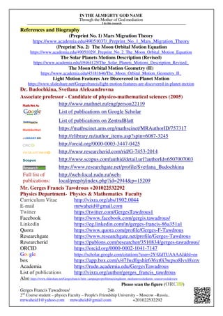 IN THE ALMIGHTY GOD NAME
Through the Mother of God mediation
I do this research
Gerges Francis Tawadrous/
2nd
Course student – physics Faculty – People's Friendship University – Moscow –Russia..
mrwaheid1@yahoo.com mrwaheid@gmail.com +201022532292
246
References and Biography
(Preprint No. 1) Mars Migration Theory
https://www.academia.edu/49051037/_Preprint_No_1_Mars_Migration_Theory
(Preprint No. 2) The Moon Orbital Motion Equation
https://www.academia.edu/49051029/_Preprint_No_2_The_Moon_Orbital_Motion_Equation
The Solar Planets Motions Description (Revised)
https://www.academia.edu/49464125/The_Solar_Planets_Motions_Description_Revised_
The Moon Orbital Motion Geometry (II)
https://www.academia.edu/45181646/The_Moon_Orbital_Motion_Geometry_II_
Light Motion Features Are Discovered in Planet Motion
https://www.slideshare.net/Gergesfrancis/light-motion-features-are-discovered-in-planet-motion
Dr. Budochkina, Svetlana Aleksandrovna
Associate professor - Candidate of physico-mathematical sciences (2005)
http://www.mathnet.ru/eng/person22119
List of publications on Google Scholar
List of publications on ZentralBlatt
https://mathscinet.ams.org/mathscinet/MRAuthorID/757317
http://elibrary.ru/author_items.asp?spin=6087-3245
http://orcid.org/0000-0003-3447-0425
http://www.researcherid.com/rid/G-7453-2014
http://www.scopus.com/authid/detail.url?authorId=6507007003
https://www.researchgate.net/profile/Svetlana_Budochkina
Full list of
publications:
http://web-local.rudn.ru/web-
local/prep/rj/index.php?id=2944p=15209
Mr. Gerges Francis Tawdrous +201022532292
Physics Department- Physics  Mathematics Faculty
Curriculum Vitae http://vixra.org/abs/1902.0044
E-mail mrwaheid@gmail.com
Twitter https://twitter.com/GergesTawdrous1
Facebook https://www.facebook.com/gergis.tawadrous/
Linkedln https://eg.linkedin.com/in/gerges-francis-86a351a1
Quora https://www.quora.com/profile/Gerges-F-Tawdrous
Researchgate https://www.researchgate.net/profile/Gerges-Tawdrous
Researcherid https://publons.com/researcher/3510834/gerges-tawadrous/
ORCID https://orcid.org/0000-0002-1041-7147
Google https://scholar.google.com/citations?user=2Y4ZdTUAAAAJhl=en
box https://app.box.com/s/47fwd0gshir636xt0i3wpso8lvvl8vnv
Academia https://rudn.academia.edu/GergesTawadrous
List of publications http://vixra.org/author/gerges_francis_tawdrous
Also https://www.slideshare.net/Gergesfrancis?utm_campaign=profiletrackingutm_medium=sssiteutm_source=ssslideview
Please scan the figure (ORCID)
 