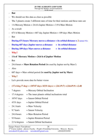 IN THE ALMIGHTY GOD NAME
Through the Mother of God mediation
I do this research
Gerges Francis Tawadrous/
2nd
Course student – physics Faculty – People's Friendship University – Moscow –Russia..
mrwaheid1@yahoo.com mrwaheid@gmail.com +201022532292
26
- But
- We should see this data as clear as possible
- The 3 planets create 3 different rates of time for their motions and these rates are
- 1 h Mercury Motion = 24.6 h Jupiter Motion = 3.9 h Mars Motion
- As a result
- 671 h Mercury Motion = 687 day Jupiter Motion = 109 days Mars Motion
- But
- During 671 hours Mercury moves a distance = its orbital distance x 2 (error 1%)
- During 687 days Jupiter moves a distance = its orbital distance
- During 109 days Mars moves a distance = its orbital distance
- Why?
- 1 h of Mercury Motion = 24.6 h of Jupiter Motion
- But
- 24.6 hours = Mars Rotation Period (be used by Jupiter not by Mars!)
- Also
- 687 days = Mars orbital period (be used by Jupiter not by Mars)
- Why?
- Let's provide more data for better vision
- (17.4 deg /7 deg) = (10747 days /4331 days) = (24.1/9.7) =(24.6/9.9) =2.48
- 7 degrees = Mercury Orbital Inclination
- 17.4 degrees = The inner planets orbital inclinations total
- 10747 days = Saturn Orbital Period
- 4331 days = Jupiter Orbital Period
- 24.1 km/s = Mars Velocity
- 9.7 km/s = Saturn Velocity
- 24.6 hours = Mars Rotation Period
- 9.9 hours = Jupiter Rotation Period
- 2.5 d degrees = Saturn Orbital Inclination
 