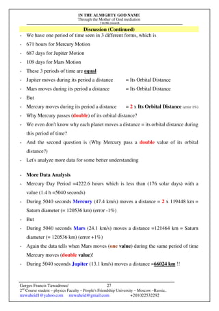 IN THE ALMIGHTY GOD NAME
Through the Mother of God mediation
I do this research
Gerges Francis Tawadrous/
2nd
Course student – physics Faculty – People's Friendship University – Moscow –Russia..
mrwaheid1@yahoo.com mrwaheid@gmail.com +201022532292
27
Discussion (Continued)
- We have one period of time seen in 3 different forms, which is
- 671 hours for Mercury Motion
- 687 days for Jupiter Motion
- 109 days for Mars Motion
- These 3 periods of time are equal
- Jupiter moves during its period a distance = Its Orbital Distance
- Mars moves during its period a distance = Its Orbital Distance
- But
- Mercury moves during its period a distance = 2 x Its Orbital Distance (error 1%)
- Why Mercury passes (double) of its orbital distance?
- We even don't know why each planet moves a distance = its orbital distance during
this period of time?
- And the second question is (Why Mercury pass a double value of its orbital
distance?)
- Let's analyze more data for some better understanding
- More Data Analysis
- Mercury Day Period =4222.6 hours which is less than (176 solar days) with a
value (1.4 h =5040 seconds)
- During 5040 seconds Mercury (47.4 km/s) moves a distance = 2 x 119448 km =
Saturn diameter (= 120536 km) (error -1%)
- But
- During 5040 seconds Mars (24.1 km/s) moves a distance =121464 km = Saturn
diameter (= 120536 km) (error +1%)
- Again the data tells when Mars moves (one value) during the same period of time
Mercury moves (double value)!
- During 5040 seconds Jupiter (13.1 km/s) moves a distance =66024 km !!
 