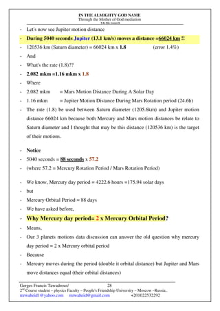 IN THE ALMIGHTY GOD NAME
Through the Mother of God mediation
I do this research
Gerges Francis Tawadrous/
2nd
Course student – physics Faculty – People's Friendship University – Moscow –Russia..
mrwaheid1@yahoo.com mrwaheid@gmail.com +201022532292
28
- Let's now see Jupiter motion distance
- During 5040 seconds Jupiter (13.1 km/s) moves a distance =66024 km !!
- 120536 km (Saturn diameter) = 66024 km x 1.8 (error 1.4%)
- And
- What's the rate (1.8)??
- 2.082 mkm =1.16 mkm x 1.8
- Where
- 2.082 mkm = Mars Motion Distance During A Solar Day
- 1.16 mkm = Jupiter Motion Distance During Mars Rotation period (24.6h)
- The rate (1.8) be used between Saturn diameter (1205.6km) and Jupiter motion
distance 66024 km because both Mercury and Mars motion distances be relate to
Saturn diameter and I thought that may be this distance (120536 km) is the target
of their motions.
- Notice
- 5040 seconds = 88 seconds x 57.2
- (where 57.2 = Mercury Rotation Period / Mars Rotation Period)
- We know, Mercury day period = 4222.6 hours =175.94 solar days
- but
- Mercury Orbital Period = 88 days
- We have asked before,
- Why Mercury day period= 2 x Mercury Orbital Period?
- Means,
- Our 3 planets motions data discussion can answer the old question why mercury
day period = 2 x Mercury orbital period
- Because
- Mercury moves during the period (double it orbital distance) but Jupiter and Mars
move distances equal (their orbital distances)
 