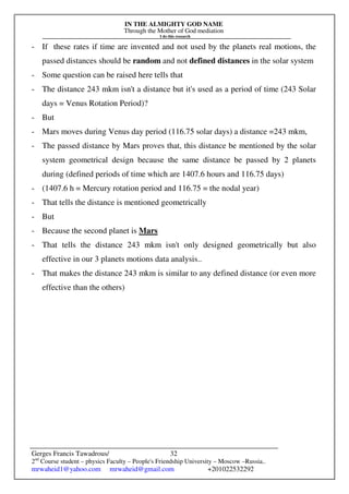 IN THE ALMIGHTY GOD NAME
Through the Mother of God mediation
I do this research
Gerges Francis Tawadrous/
2nd
Course student – physics Faculty – People's Friendship University – Moscow –Russia..
mrwaheid1@yahoo.com mrwaheid@gmail.com +201022532292
32
- If these rates if time are invented and not used by the planets real motions, the
passed distances should be random and not defined distances in the solar system
- Some question can be raised here tells that
- The distance 243 mkm isn't a distance but it's used as a period of time (243 Solar
days = Venus Rotation Period)?
- But
- Mars moves during Venus day period (116.75 solar days) a distance =243 mkm,
- The passed distance by Mars proves that, this distance be mentioned by the solar
system geometrical design because the same distance be passed by 2 planets
during (defined periods of time which are 1407.6 hours and 116.75 days)
- (1407.6 h = Mercury rotation period and 116.75 = the nodal year)
- That tells the distance is mentioned geometrically
- But
- Because the second planet is Mars
- That tells the distance 243 mkm isn't only designed geometrically but also
effective in our 3 planets motions data analysis..
- That makes the distance 243 mkm is similar to any defined distance (or even more
effective than the others)
 