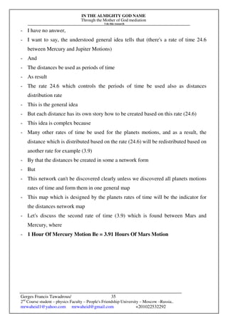 IN THE ALMIGHTY GOD NAME
Through the Mother of God mediation
I do this research
Gerges Francis Tawadrous/
2nd
Course student – physics Faculty – People's Friendship University – Moscow –Russia..
mrwaheid1@yahoo.com mrwaheid@gmail.com +201022532292
35
- I have no answer,
- I want to say, the understood general idea tells that (there's a rate of time 24.6
between Mercury and Jupiter Motions)
- And
- The distances be used as periods of time
- As result
- The rate 24.6 which controls the periods of time be used also as distances
distribution rate
- This is the general idea
- But each distance has its own story how to be created based on this rate (24.6)
- This idea is complex because
- Many other rates of time be used for the planets motions, and as a result, the
distance which is distributed based on the rate (24.6) will be redistributed based on
another rate for example (3.9)
- By that the distances be created in some a network form
- But
- This network can't be discovered clearly unless we discovered all planets motions
rates of time and form them in one general map
- This map which is designed by the planets rates of time will be the indicator for
the distances network map
- Let's discuss the second rate of time (3.9) which is found between Mars and
Mercury, where
- 1 Hour Of Mercury Motion Be = 3.91 Hours Of Mars Motion
 