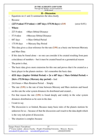 IN THE ALMIGHTY GOD NAME
Through the Mother of God mediation
I do this research
Gerges Francis Tawadrous/
2nd
Course student – physics Faculty – People's Friendship University – Moscow –Russia..
mrwaheid1@yahoo.com mrwaheid@gmail.com +201022532292
37
II – Discussion
- Equations no (1 and 2) summarizes the idea clearly
- Because
- (227.9 mkm/ 57.9 mkm) = (687 days /175.94 days) =3.91 (error 0.8%)
- Where
- 227.9 mkm =Mars Orbital Distance
- 57.9 mkm =Mercury Orbital Distance
- 687 days = Mars Orbital Period
- 175.94 days = Mercury Day Period
- This data gives a clear reference for the rate (3.91) as a basic one between Mercury
and Mars Data
- If this data be found alone – no one can consider it be created resulting from pure
coincidence of numbers – but it must be created based on a geometrical reason
- The point is that,
- The basic data gives more extension for this one and proves that it be created as a
basic player in the planets motion – let's remember the basic data
- 4331 days (Jupiter Orbital Period) = 2π x 687 days ( Mars Orbital Period) =
24.6 x 175.94 days (Mercury day period) - And
- 24.6 hours = Mars Rotation Period - Simply
- The rate (3.91) is the rate of time between Mercury and Mars motions and based
on this rate the solar system distances be distributed and created…
- For that reason the rate (3.91) is found deeply and widely in the solar system
distances distribution as be seen in the data
- I want to say
- The discussion is so limited, Because many basic rules of the planets motions be
unknown for us – because of that the discussion can't reach to the data depth which
is the very rich point of discussion.
- The situation is complex because
 