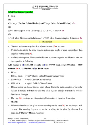 IN THE ALMIGHTY GOD NAME
Through the Mother of God mediation
I do this research
Gerges Francis Tawadrous/
2nd
Course student – physics Faculty – People's Friendship University – Moscow –Russia..
mrwaheid1@yahoo.com mrwaheid@gmail.com +201022532292
40
3-3-4 The Rate of time (2π)
I - Data
(1)
4331 days (Jupiter Orbital Period) = 687 days (Mars Orbital Period) x 2π
(2)
550.7 mkm (Jupiter Mars Distance) x 2 x 24.6 = 4331 mkm x 2π
(3)
4495.1 mkm (Neptune orbital distance) = 720.7 mkm (Mercury Jupiter distance) x 2π
II – Discussion
- No need to insert many data depends on the rate (2π), because
- It's the basic rate in the solar planets motions and tenths or even hundreds of data
depends on the rate (2π).
- And the solar system distances distribution equation depends on this rate, let's see
this equation in following
1.16 mkm/s x (2) x 86400 seconds =(2) x 100733 mkm = (37100 mkm – 4900
mkm) x 2π = 28255 mkm + (2) x 86400 mkm
- Where
- 100733 mkm = The 9 Planets Orbital Circumferences Total
- 37100 mkm = Pluto Orbital Circumference
- 4900 mkm = Jupiter Orbital Circumference
- This equation we should discuss later, where this is the main equation of the solar
system distances distribution (and the solar system energy distribution because
Distance = Energy)
- The rate (2π) creates a very important effect on this e equation discussion
- Shortly
- This equation discussion gives a new meaning for the rate (2π) but we have to wait
because this meaning depends on another reading for the data (be discussed in
point no.4 Mercury Motion Analysis
 