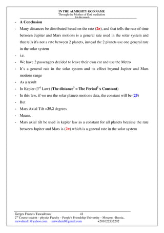 IN THE ALMIGHTY GOD NAME
Through the Mother of God mediation
I do this research
Gerges Francis Tawadrous/
2nd
Course student – physics Faculty – People's Friendship University – Moscow –Russia..
mrwaheid1@yahoo.com mrwaheid@gmail.com +201022532292
41
- A Conclusion
- Many distances be distributed based on the rate (2π), and that tells the rate of time
between Jupiter and Mars motions is a general rate used in the solar system and
that tells it's not a rate between 2 planets, instead the 2 planets use one general rate
in the solar system
- i.e.
- We have 2 passengers decided to leave their own car and use the Metro
- It’s a general rate in the solar system and its effect beyond Jupiter and Mars
motions range
- As a result
- In Kepler (3rd
Law) (The distance3
= The Period2
x Constant)
- In this law, if we use the solar planets motions data, the constant will be (25)
- But
- Mars Axial Tilt =25.2 degrees
- Means,
- Mars axial tilt be used in kepler law as a constant for all planets because the rate
between Jupiter and Mars is (2π) which is a general rate in the solar system
 