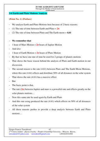 IN THE ALMIGHTY GOD NAME
Through the Mother of God mediation
I do this research
Gerges Francis Tawadrous/
2nd
Course student – physics Faculty – People's Friendship University – Moscow –Russia..
mrwaheid1@yahoo.com mrwaheid@gmail.com +201022532292
42
3-4 Earth and Pluto Motions Analysis
(Point No. 1) (Preface)
- We analyze Earth and Pluto Motions here because of 2 basic reasons:
- (1) The rate of time between Earth and Pluto = 2π
- (2) The rate of time between Pluto and The Earth moon = 4.61
- We remember that
- 1 hour of Mars Motion = 2π hours of Jupiter Motion
- And also
- 1 hour of Earth Motion = 2π hours of Pluto Motion
- By that we have one rate of time be used for 2 groups of planets motions
- That shows the basic reason behind the analysis of Pluto and Earth motion in out
discussion.
- The second reason is the rate (4.61) between Pluto and The Earth Moon Motions,
where this rate (4.61) effects and distribute 50% of all distances in the solar system
- That shows the rate (4.61) has a massive effect
- But
- The basic point is that,
- The rate (2π) between Jupiter and mars is a powerful rate and effects greatly on the
solar planets motions…
- Now this same rate be used again by Earth and Pluto
- And this rate using produced the rate (4.61) which effects on 50% of all distances
of the solar system
- All these reasons pushes to provide a deep analysis between Earth and Pluto
motions…
 