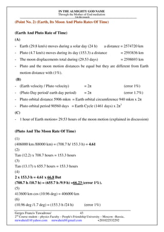 IN THE ALMIGHTY GOD NAME
Through the Mother of God mediation
I do this research
Gerges Francis Tawadrous/
2nd
Course student – physics Faculty – People's Friendship University – Moscow –Russia..
mrwaheid1@yahoo.com mrwaheid@gmail.com +201022532292
43
(Point No. 2) (Earth, Its Moon And Pluto Rates Of Time)
(Earth And Pluto Rate of Time)
(A)
- Earth (29.8 km/s) moves during a solar day (24 h) a distance = 2574720 km
- Pluto (4.7 km/s) moves during its day (153.3) a distance = 2593836 km
- The moon displacements total during (29.53 days) = 2598693 km
- Pluto and the moon motion distances be equal but they are different from Earth
motion distance with (1%).
(B)
- (Earth velocity / Pluto velocity) = 2π (error 1%)
- (Pluto Day period/ earth day period) = 2π (error 1.7%)
- Pluto orbital distance 5906 mkm = Earth orbital circumference 940 mkm x 2π
- Pluto orbital period 90560 days = Earth Cycle (1461 days) x 2π3
(C)
- 1 hour of Earth motion= 29.53 hours of the moon motion (explained in discussion)
(Pluto And The Moon Rate Of Time)
(1)
(406000 km /88000 km) = (708.7 h/ 153.3 h) = 4.61
(2)
Tan (12.2) x 708.7 hours = 153.3 hours
(3)
Tan (13.17) x 655.7 hours = 153.3 hours
(4)
2 x 153.3 h = 4.61 x 66.8 But
(708.7 h /10.7 h) = (655.7 h /9.9 h) =66.23 (error 1%).
(5)
413600 km cos (10.96 deg) = 406000 km
(6)
(10.96 deg /1.7 deg) = (153.3 h /24 h) (error 1%)
 