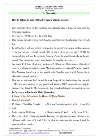 IN THE ALMIGHTY GOD NAME
Through the Mother of God mediation
I do this research
Gerges Francis Tawadrous/
2nd
Course student – physics Faculty – People's Friendship University – Moscow –Russia..
mrwaheid1@yahoo.com mrwaheid@gmail.com +201022532292
44
II- Discussion
- How to define the rate of time between 2 planets motions
- Let's remember how we have defined the 3 planets rates of time, we have used the
following equation
- 4331 days =175.94 x 24.6 = 2π x 687 days
- That means, the rate of time be defined as a rate between the planets cycles periods
- But
- Te difficulty is to know which cycle period be used. For example in this equation
if we use Mercury orbital period (88) in place of its day period (175.94) the
produced rate will not be working because it's not be used frequently as the day
period. That means, the planet uses its data for specific direction…
- For example, 1 hour of Mercury motion = 9.18 hours of Pluto motion. this rate of
time be produced as a rate between Mercury rotation period and Pluto day period.
Here Mercury doesn't use its day period with Pluto but used it with Jupiter. It's te
planet direction of motion…
- How can we discover that? the rate be used frequently in its direction –for example
– Mercury moves during its day period a distance = 720.7 mkm =Mercury Jupiter
distance, this data tells Mercury uses its day period with Jupiter motion interaction
- Let's return to Earth and Pluto Discussion
- 1 Hour Of Earth Motion = 2π Hours Of Pluto Motion
- How to know that?
- 153 hours (Pluto Day Period) = 24 hours(Earth day period) x 2π (error 1%)
- And
- Earth velocity 29.8 km/s = Pluto velocity 4.7 km/s x 2π (error 1.7%)
- The errors don't effect negatively because the planets motions distances are
different with rates (1% and 2%), by that we consider the errors found for
geometrical necessities.
 